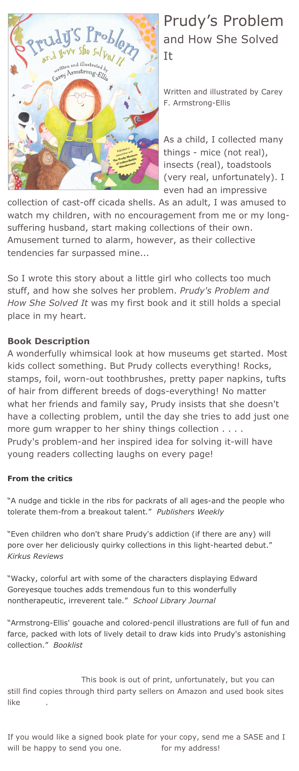 ￼Prudy’s Problem
and How She Solved It


Written and illustrated by Carey F. Armstrong-Ellis


As a child, I collected many things - mice (not real), insects (real), toadstools (very real, unfortunately). I even had an impressive collection of cast-off cicada shells. As an adult, I was amused to watch my children, with no encouragement from me or my long-suffering husband, start making collections of their own. Amusement turned to alarm, however, as their collective tendencies far surpassed mine...

So I wrote this story about a little girl who collects too much stuff, and how she solves her problem. Prudy's Problem and How She Solved It was my first book and it still holds a special place in my heart.

Book Description 
A wonderfully whimsical look at how museums get started. Most kids collect something. But Prudy collects everything! Rocks, stamps, foil, worn-out toothbrushes, pretty paper napkins, tufts of hair from different breeds of dogs-everything! No matter what her friends and family say, Prudy insists that she doesn't have a collecting problem, until the day she tries to add just one more gum wrapper to her shiny things collection . . . .
Prudy's problem-and her inspired idea for solving it-will have young readers collecting laughs on every page!
  
From the critics 

“A nudge and tickle in the ribs for packrats of all ages-and the people who tolerate them-from a breakout talent.”  Publishers Weekly

“Even children who don't share Prudy's addiction (if there are any) will pore over her deliciously quirky collections in this light-hearted debut.”  Kirkus Reviews 

“Wacky, colorful art with some of the characters displaying Edward Goreyesque touches adds tremendous fun to this wonderfully nontherapeutic, irreverent tale.”  School Library Journal

“Armstrong-Ellis' gouache and colored-pencil illustrations are full of fun and farce, packed with lots of lively detail to draw kids into Prudy's astonishing collection.”  Booklist


*Buy this book!  This book is out of print, unfortunately, but you can still find copies through third party sellers on Amazon and used book sites like Alibris.


If you would like a signed book plate for your copy, send me a SASE and I will be happy to send you one. Email me for my address!
